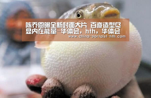陈乔恩曝全新封面大片 百变造型尽显内在能量-华体会,hth,华体会官网(图1) 华体会,hth,华体会官网