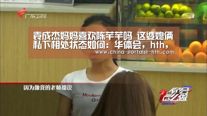 袁成杰妈妈喜欢陈芊芊吗 这婆媳俩私下相处状态如何:华体会,hth,华体会官网(图2) 华体会,hth,华体会官网